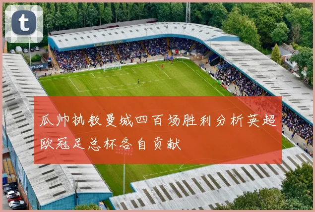 瓜帅执教曼城四百场胜利分析英超欧冠足总杯各自贡献