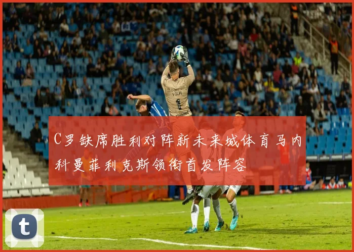 C罗缺席胜利对阵新未来城体育马内科曼菲利克斯领衔首发阵容