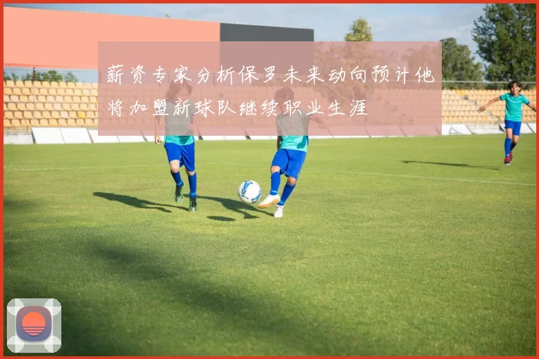 薪资专家分析保罗未来动向预计他将加盟新球队继续职业生涯