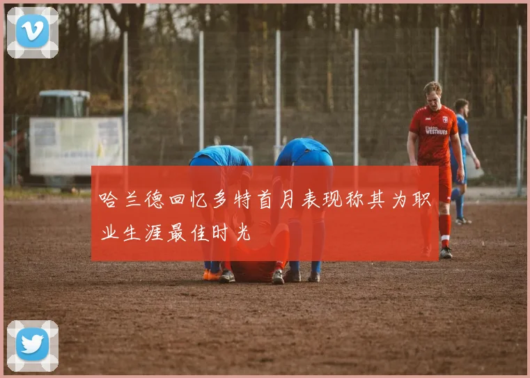 哈兰德回忆多特首月表现称其为职业生涯最佳时光