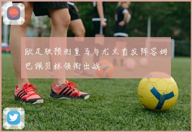 欧足联预测皇马与尤文首发阵容姆巴佩贝林领衔出战