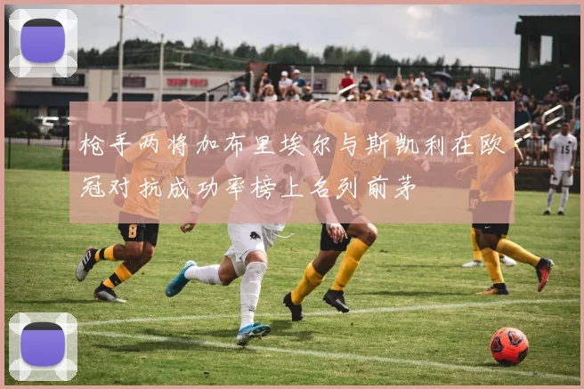 枪手两将加布里埃尔与斯凯利在欧冠对抗成功率榜上名列前茅