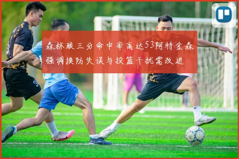 森林狼三分命中率高达53阿特金森强调换防失误与投篮干扰需改进