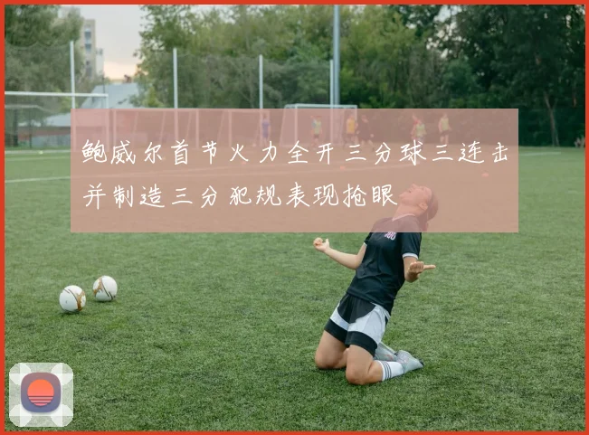 鲍威尔首节火力全开三分球三连击并制造三分犯规表现抢眼