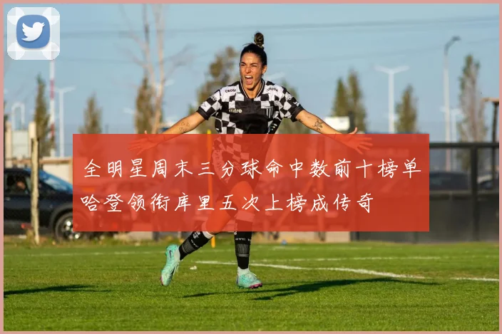 全明星周末三分球命中数前十榜单哈登领衔库里五次上榜成传奇