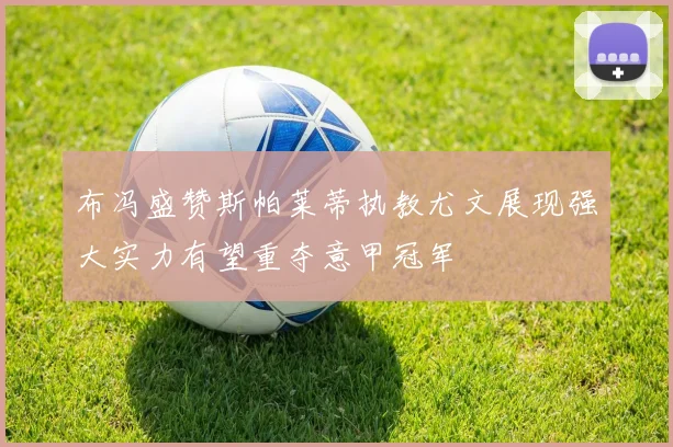 布冯盛赞斯帕莱蒂执教尤文展现强大实力有望重夺意甲冠军