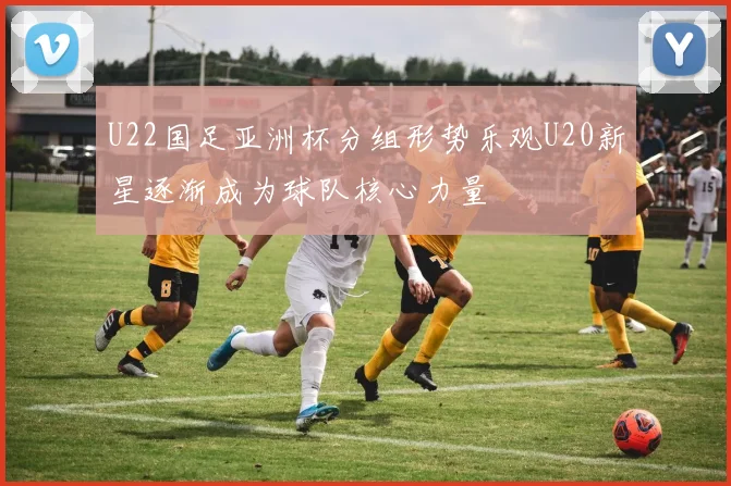 U22国足亚洲杯分组形势乐观U20新星逐渐成为球队核心力量