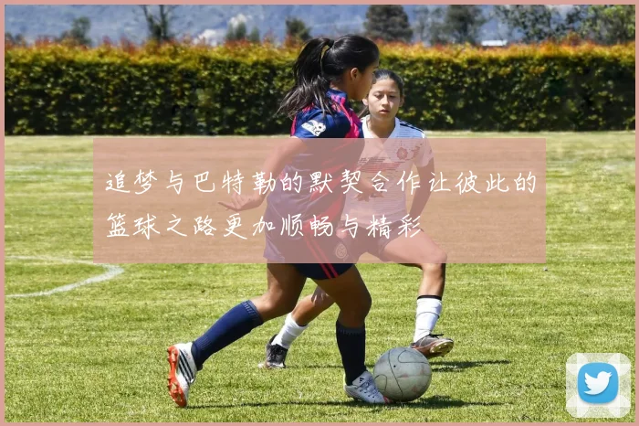 追梦与巴特勒的默契合作让彼此的篮球之路更加顺畅与精彩