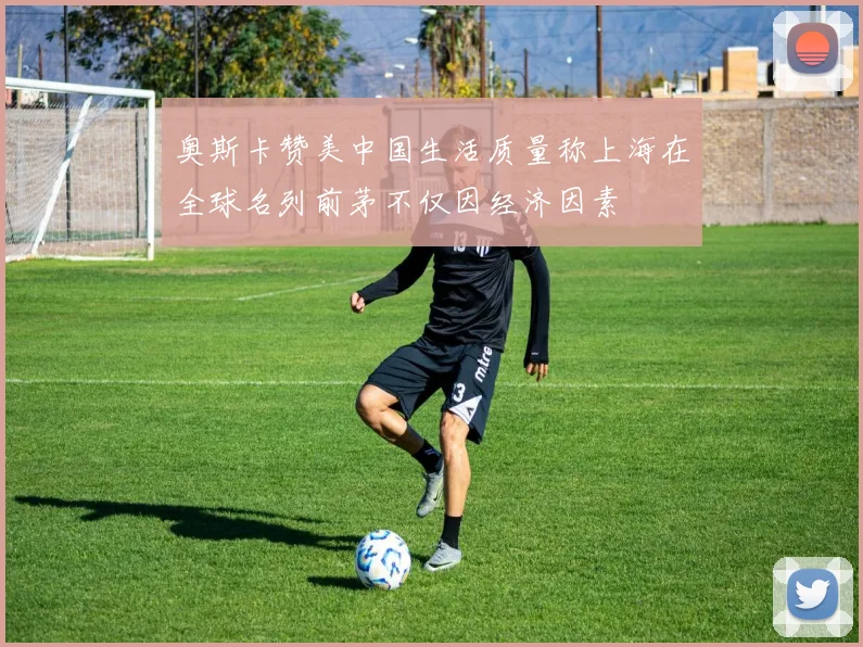 奥斯卡赞美中国生活质量称上海在全球名列前茅不仅因经济因素