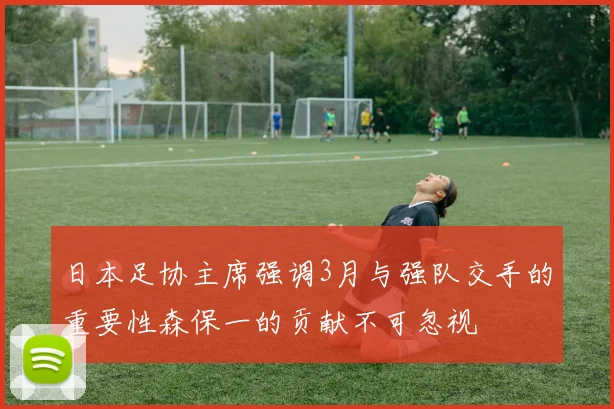 日本足协主席强调3月与强队交手的重要性森保一的贡献不可忽视