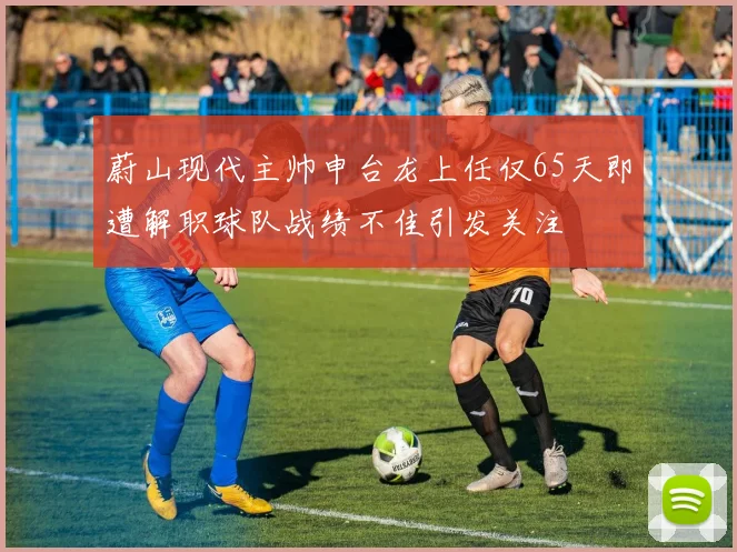 蔚山现代主帅申台龙上任仅65天即遭解职球队战绩不佳引发关注