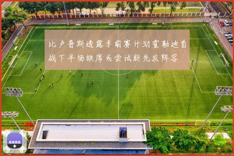 比卢普斯透露季前赛计划霍勒迪首战下半场缺席或尝试新先发阵容