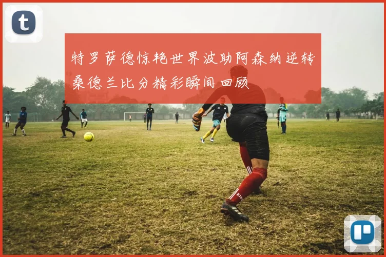 特罗萨德惊艳世界波助阿森纳逆转桑德兰比分精彩瞬间回顾