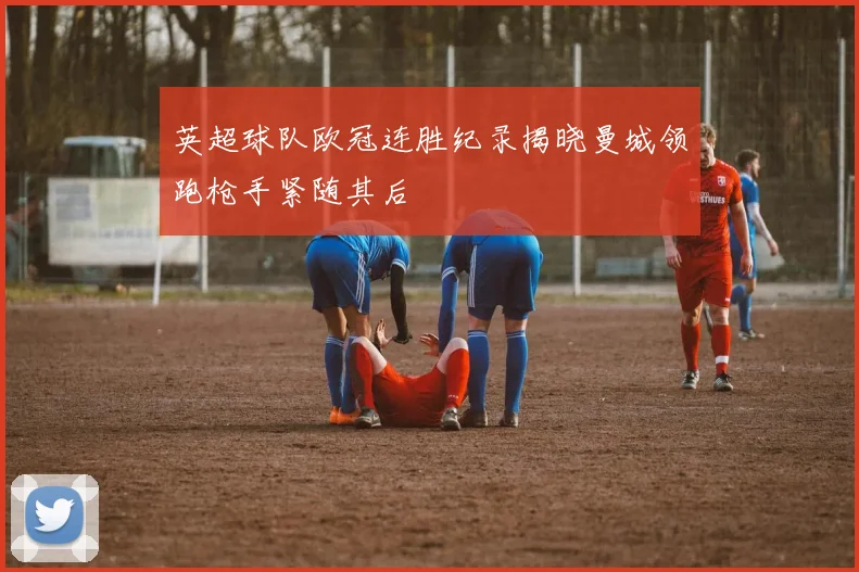 英超球队欧冠连胜纪录揭晓曼城领跑枪手紧随其后