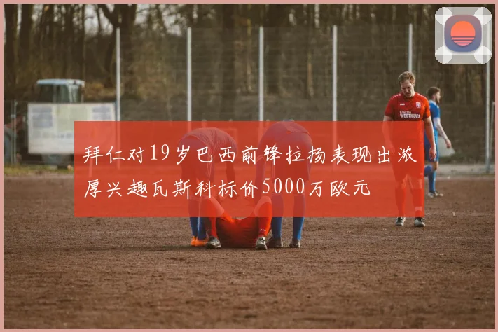 拜仁对19岁巴西前锋拉扬表现出浓厚兴趣瓦斯科标价5000万欧元