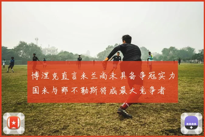 博涅克直言米兰尚未具备争冠实力国米与那不勒斯将成最大竞争者