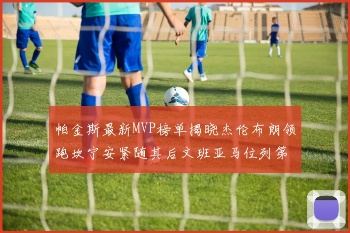 帕金斯最新MVP榜单揭晓杰伦布朗领跑坎宁安紧随其后文班亚马位列第三