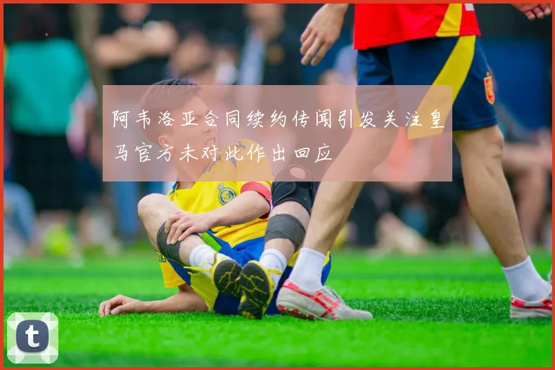 阿韦洛亚合同续约传闻引发关注皇马官方未对此作出回应