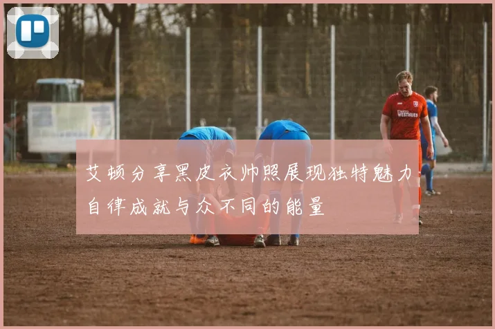 艾顿分享黑皮衣帅照展现独特魅力自律成就与众不同的能量