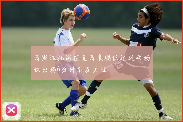 马斯坦托诺在皇马表现低迷近两场仅出场6分钟引发关注