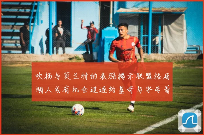 吹杨与莫兰特的表现揭示联盟格局湖人或有机会追逐约基奇与字母哥