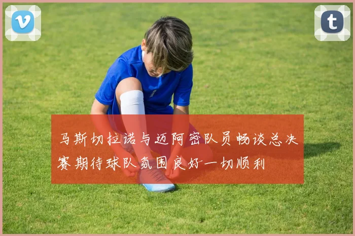 马斯切拉诺与迈阿密队员畅谈总决赛期待球队氛围良好一切顺利