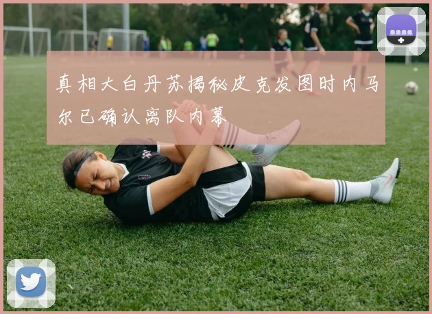 真相大白丹苏揭秘皮克发图时内马尔已确认离队内幕